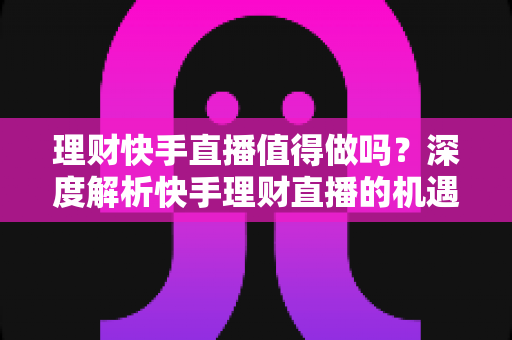 理财快手直播值得做吗？深度解析快手理财直播的机遇、门槛与变现路径