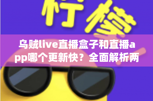 乌贼live直播盒子和直播app哪个更新快?全面解析两大平台更新速度差异与选购指南 乌贼live直播盒子和直播app哪个更新快?全面解析两大平台更新速度差异与选购指南