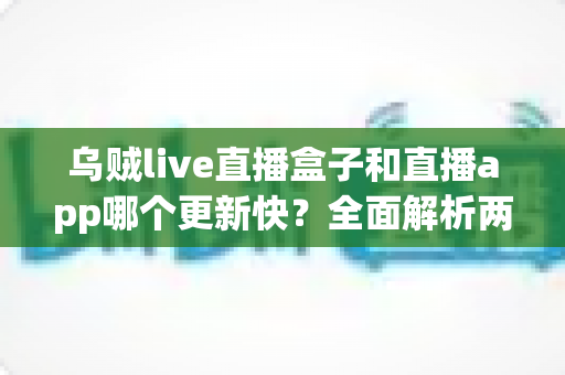 乌贼live直播盒子和直播app哪个更新快?全面解析两大平台更新速度差异与选购指南 乌贼live直播盒子和直播app哪个更新快?全面解析两大平台更新速度差异与选购指南