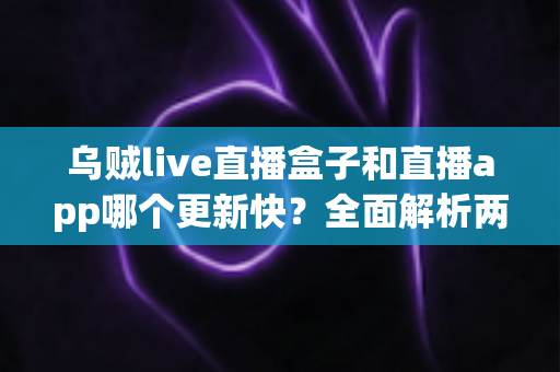 乌贼live直播盒子和直播app哪个更新快？全面解析两大平台更新速度差异与选购指南