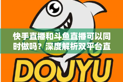 快手直播和斗鱼直播可以同时做吗？深度解析双平台直播的可行性、风险与运营策略