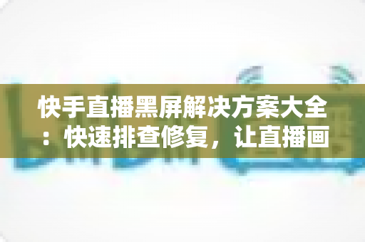 快手直播黑屏解决方案大全：快速排查修复，让直播画面恢复正常显示