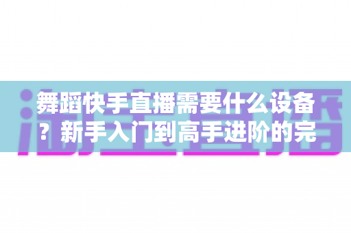 舞蹈快手直播需要什么设备?新手入门到高手进阶的完整设备清单 舞蹈快手直播需要什么设备?新手入门到高手进阶的完整设备清单