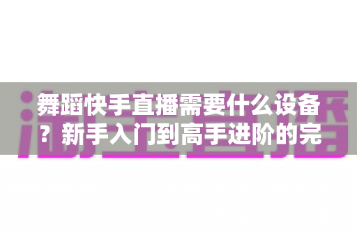 舞蹈快手直播需要什么设备?新手入门到高手进阶的完整设备清单 舞蹈快手直播需要什么设备?新手入门到高手进阶的完整设备清单