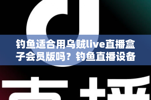 钓鱼适合用乌贼live直播盒子会员版吗?钓鱼直播设备选择全攻略与深度测评指南 钓鱼适合用乌贼live直播盒子会员版吗?钓鱼直播设备选择全攻略与深度测评指南