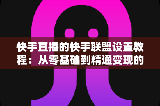 快手直播的快手联盟设置教程：从零基础到精通变现的完整操作指南