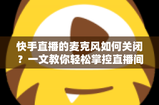 快手直播的麦克风如何关闭?一文教你轻松掌控直播间声音设置 快手直播的麦克风如何关闭?一文教你轻松掌控直播间声音设置