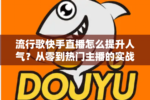 流行歌快手直播怎么提升人气？从零到热门主播的实战运营全攻略