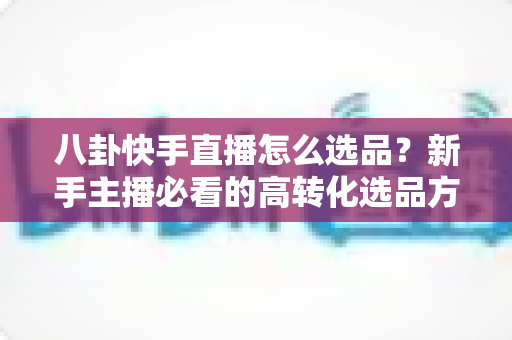 八卦快手直播怎么选品?新手主播必看的高转化选品方法与实战避坑指南 八卦快手直播怎么选品?新手主播必看的高转化选品方法与实战避坑指南