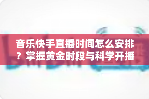 音乐快手直播时间怎么安排?掌握黄金时段与科学开播策略的完整运营指南 音乐快手直播时间怎么安排?掌握黄金时段与科学开播策略的完整运营指南