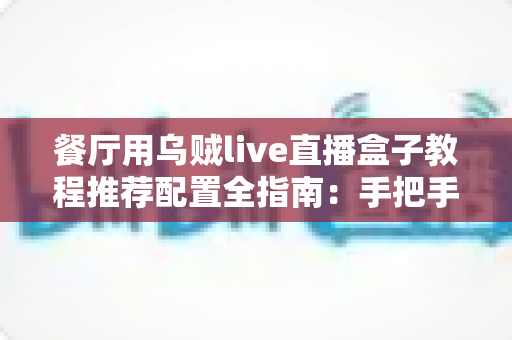 餐厅用乌贼live直播盒子教程推荐配置全指南:手把手教你打造人气爆棚的海鲜直播间 餐厅用乌贼live直播盒子教程推荐配置全指南:手把手教你打造人气爆棚的海鲜直播间