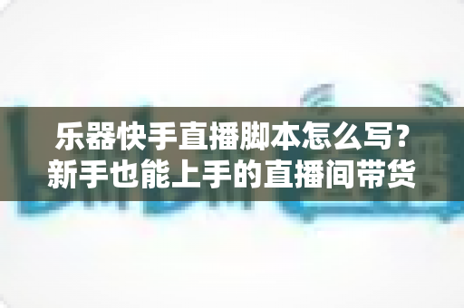 乐器快手直播脚本怎么写？新手也能上手的直播间带货全流程攻略与模板解析
