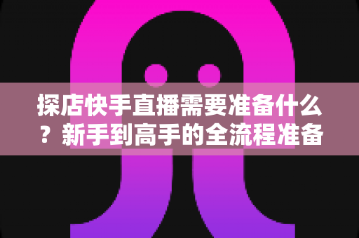 探店快手直播需要准备什么？新手到高手的全流程准备清单与实战指南