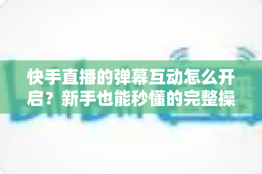 快手直播的弹幕互动怎么开启?新手也能秒懂的完整操作指南与互动涨粉技巧 快手直播的弹幕互动怎么开启?新手也能秒懂的完整操作指南与互动涨粉技巧