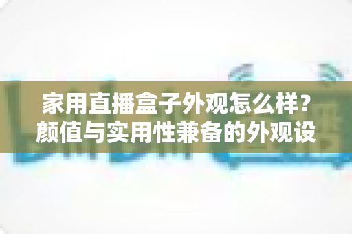 家用直播盒子外观怎么样?颜值与实用性兼备的外观设计深度解析 家用直播盒子外观怎么样?颜值与实用性兼备的外观设计深度解析