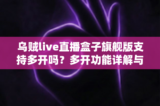 乌贼live直播盒子旗舰版支持多开吗？多开功能详解与使用全攻略