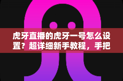 虎牙直播的虎牙一号怎么设置？超详细新手教程，手把手教你快速开启高质量直播之旅