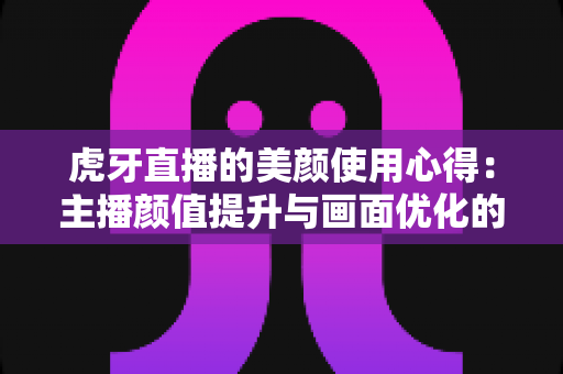 虎牙直播的美颜使用心得：主播颜值提升与画面优化的实战指南
