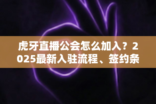 虎牙直播公会怎么加入？2025最新入驻流程、签约条件与主播避坑指南一站式解读
