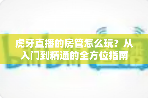 虎牙直播的房管怎么玩?从入门到精通的全方位指南 虎牙直播的房管怎么玩?从入门到精通的全方位指南