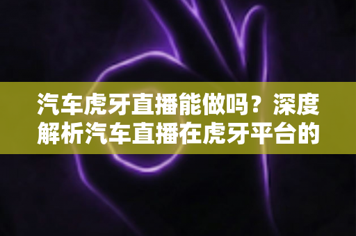 汽车虎牙直播能做吗?深度解析汽车直播在虎牙平台的可行性、操作流程与运营变现全攻略 汽车虎牙直播能做吗?深度解析汽车直播在虎牙平台的可行性、操作流程与运营变现全攻略