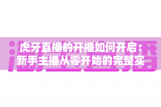 虎牙直播的开播如何开启：新手主播从零开始的完整实操指南