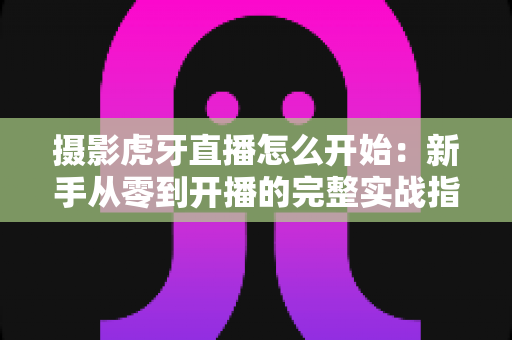 摄影虎牙直播怎么开始:新手从零到开播的完整实战指南 摄影虎牙直播怎么开始:新手从零到开播的完整实战指南