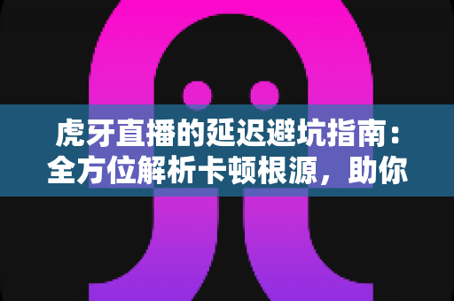 虎牙直播的延迟避坑指南：全方位解析卡顿根源，助你畅享零等待观播体验