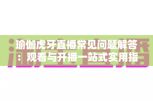 瑜伽虎牙直播常见问题解答：观看与开播一站式实用指南