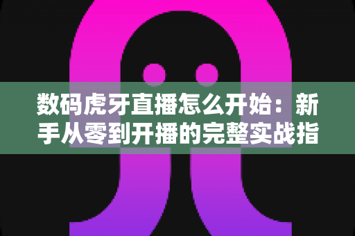 数码虎牙直播怎么开始:新手从零到开播的完整实战指南 数码虎牙直播怎么开始:新手从零到开播的完整实战指南