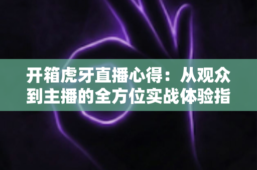 开箱虎牙直播心得：从观众到主播的全方位实战体验指南，助你快速玩转直播世界
