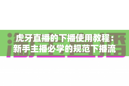 虎牙直播的下播使用教程：新手主播必学的规范下播流程与涨粉技巧全解析