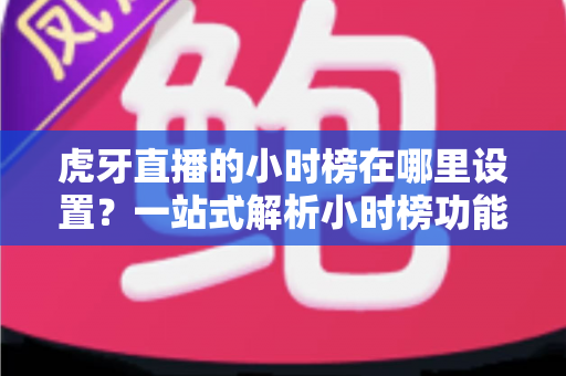 虎牙直播的小时榜在哪里设置？一站式解析小时榜功能位置、设置步骤与冲榜技巧