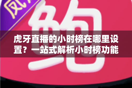 虎牙直播的小时榜在哪里设置？一站式解析小时榜功能位置、设置步骤与冲榜技巧