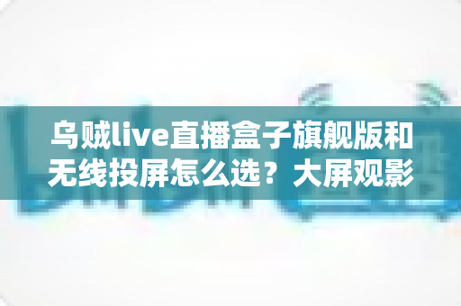 乌贼live直播盒子旗舰版和无线投屏怎么选？大屏观影与直播体验全解析