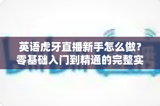 英语虎牙直播新手怎么做?零基础入门到精通的完整实战指南 英语虎牙直播新手怎么做?零基础入门到精通的完整实战指南