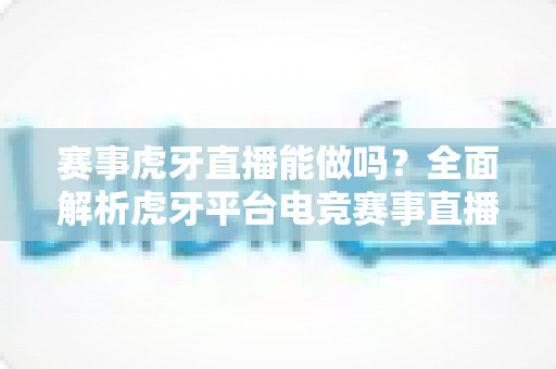 赛事虎牙直播能做吗？全面解析虎牙平台电竞赛事直播的可行性与实操指南