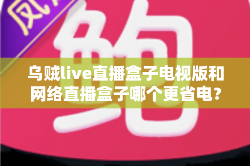 乌贼live直播盒子电视版和网络直播盒子哪个更省电？深度功耗对比与选购全攻略