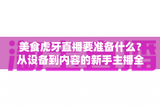 美食虎牙直播要准备什么？从设备到内容的新手主播全流程备战指南
