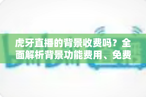 虎牙直播的背景收费吗?全面解析背景功能费用、免费设置方法与主播避坑指南 虎牙直播的背景收费吗?全面解析背景功能费用、免费设置方法与主播避坑指南