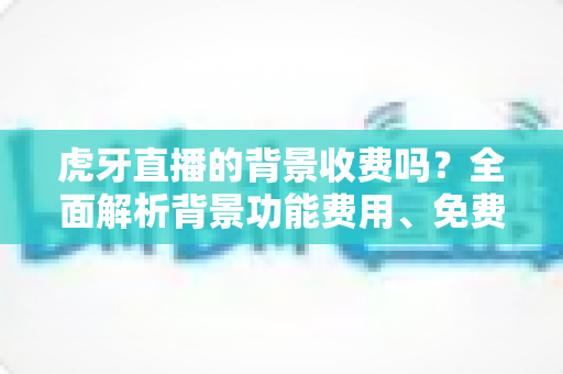 虎牙直播的背景收费吗?全面解析背景功能费用、免费设置方法与主播避坑指南 虎牙直播的背景收费吗?全面解析背景功能费用、免费设置方法与主播避坑指南