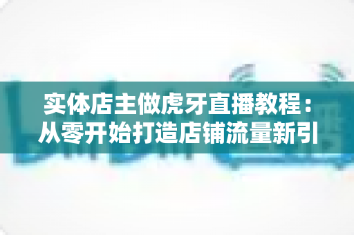 实体店主做虎牙直播教程:从零开始打造店铺流量新引擎的完整指南 实体店主做虎牙直播教程:从零开始打造店铺流量新引擎的完整指南