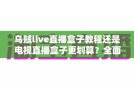 乌贼live直播盒子教程还是电视直播盒子更划算？全面对比分析助你省钱选购不踩坑