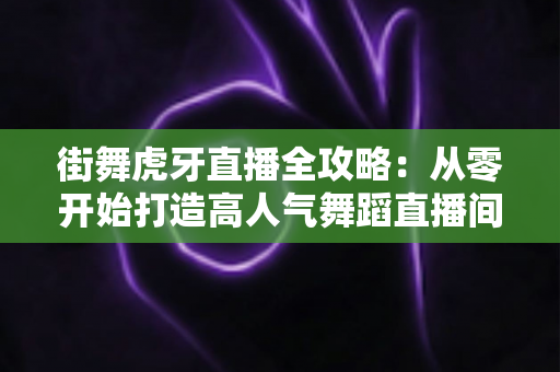 街舞虎牙直播全攻略:从零开始打造高人气舞蹈直播间的实战指南 街舞虎牙直播全攻略:从零开始打造高人气舞蹈直播间的实战指南