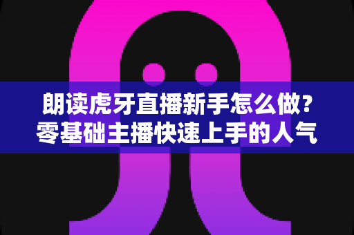 朗读虎牙直播新手怎么做?零基础主播快速上手的人气直播全攻略 朗读虎牙直播新手怎么做?零基础主播快速上手的人气直播全攻略