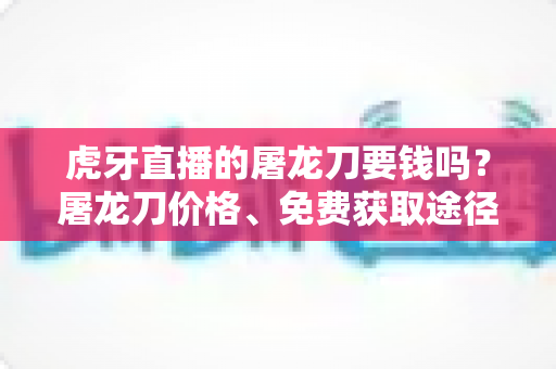 虎牙直播的屠龙刀要钱吗？屠龙刀价格、免费获取途径与打赏避坑全攻略