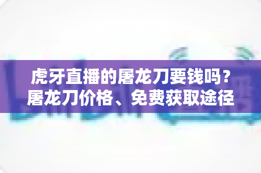 虎牙直播的屠龙刀要钱吗？屠龙刀价格、免费获取途径与打赏避坑全攻略