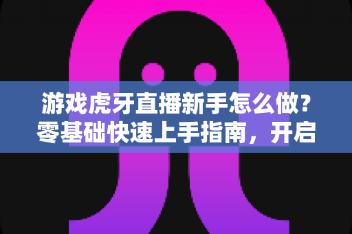 游戏虎牙直播新手怎么做?零基础快速上手指南,开启你的主播之路 游戏虎牙直播新手怎么做?零基础快速上手指南,开启你的主播之路