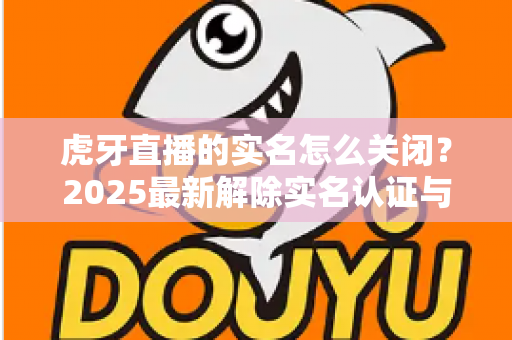 虎牙直播的实名怎么关闭?2025最新解除实名认证与账号注销全流程指南 虎牙直播的实名怎么关闭?2025最新解除实名认证与账号注销全流程指南