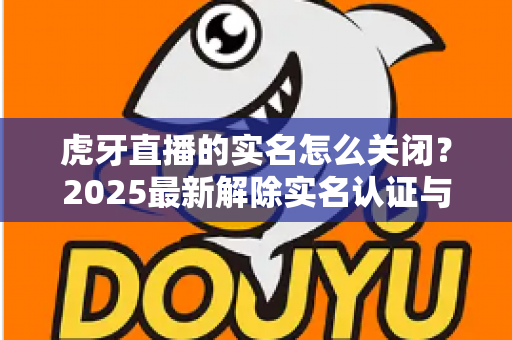 虎牙直播的实名怎么关闭?2025最新解除实名认证与账号注销全流程指南 虎牙直播的实名怎么关闭?2025最新解除实名认证与账号注销全流程指南